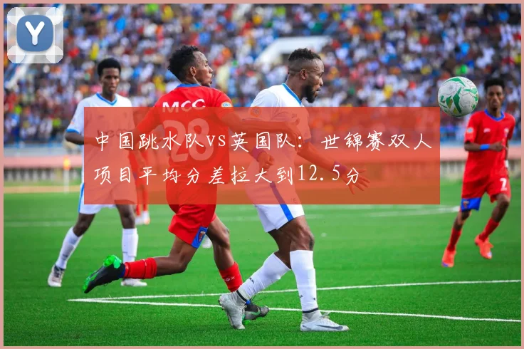 中国跳水队vs英国队：世锦赛双人项目平均分差拉大到12.5分