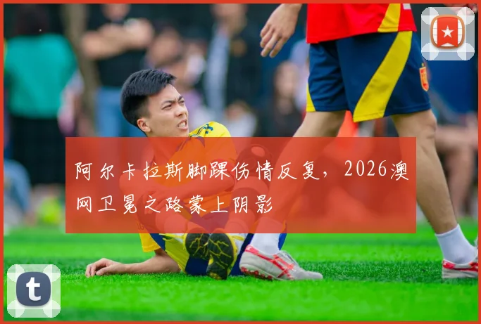阿尔卡拉斯脚踝伤情反复，2026澳网卫冕之路蒙上阴影